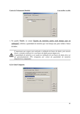 Centro de Treinamento Domínio                                       A sua melhor escolha




1. No quadro Opção, no campo Quanto de memória cache você deseja usar na
  validação?, informe a quantidade de memória que você deseja usar, para validar o banco
  de dados.


      É importante que sempre seja realizada a validação do banco de dados, pois através
      dessa, o sistema verificará se o seu banco de dados possui algum erro.
      A quantidade de memória a ser usada na validação do seu banco de dados deve ser
      de aproximadamente 50% (cinquenta por cento) da quantidade de memória
      disponível no computador.


6.2.4. Guia Compacta




                                                                                     81
 