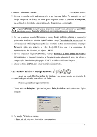 Centro de Treinamento Domínio                                           A sua melhor escolha
2. Informe o caminho onde será compactado o seu banco de dados. Por exemplo: se você
  deseja compactar seu banco de dados para disquetes, defina o caminho a:compacta,
  especificando o disco (a:) e a pasta (compacta) de destino da compactação.


       A guia Compacta somente estará disponível quando você selecionar na guia Mais
       opções o campo Executar utilitário de compactação após o backup.


3. Se você selecionar na guia Compacta o campo Gerar múltiplos discos, o sistema irá
  gerar vários arquivos do tamanho especificado no campo Tamanho máx. do arquivo. Se
  você direcionar o backup para disquetes (a:) o sistema exibirá automaticamente no campo
  Tamanho máx. do arquivo o valor 1.440.000 bytes, que é a capacidade de
  armazenamento dos disquetes, ou seja de 1,44 Mb.
4. Se você selecionar, na guia Compacta, o campo Formatar o disco antes de iniciar a
  compactação, o sistema irá realizar a formatação do(s) disquete(s), antes de iniciar a
  compactação. Essa formatação apagará TODOS os dados contidos no disquete.
5. Clique no botão Gravar, para salvar as alterações realizadas.



6.2.5. Relatório de Todos os Backups Realizados

         Ainda na janela Configurações do backup, você poderá emitir um relatório de
todos os backups realizados no seu banco de dados.

        Para isso, proceda da seguinte maneira:

1. Clique no botão Relação..., para abrir a janela Relação de Backup´s, conforme a figura
  a seguir:




2. No quadro Período, no campo:
  •   Data inicial, informe a data inicial correspondente;

                                                                                         82
 