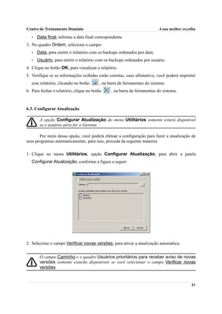 Centro de Treinamento Domínio                                             A sua melhor escolha
   •   Data final, informe a data final correspondente.
3. No quadro Ordem, selecione o campo:
   •   Data, para emitir o relatório com os backups ordenados por data;
   •   Usuário, para emitir o relatório com os backups ordenados por usuário.
4. Clique no botão OK, para visualizar o relatório.
5. Verifique se as informações exibidas estão corretas, caso afirmativo, você poderá imprimir
   esse relatório, clicando no botão     , na barra de ferramentas do sistema.
6. Para fechar o relatório, clique no botão     , na barra de ferramentas do sistema.



6.3. Configurar Atualização

        A opção Configurar Atualização do menu Utilitários somente estará disponível
        se o usuário ativo for o Gerente.

       Por meio dessa opção, você poderá efetuar a configuração para fazer a atualização de
seus programas automaticamente, para isso, proceda da seguinte maneira:

1. Clique no menu Utilitários, opção Configurar Atualização, para abrir a janela
   Configurar Atualização, conforme a figura a seguir:




2. Selecione o campo Verificar novas versões, para ativar a atualização automática.


        O campo Caminho e o quadro Usuários prioritários para receber aviso de novas
        versões somente estarão disponíveis se você selecionar o campo Verificar novas
        versões.


                                                                                           83
 
