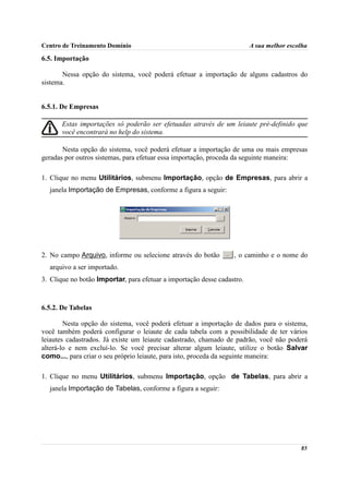 Centro de Treinamento Domínio                                            A sua melhor escolha

6.5. Importação

       Nessa opção do sistema, você poderá efetuar a importação de alguns cadastros do
sistema.


6.5.1. De Empresas

       Estas importações só poderão ser efetuadas através de um leiaute pré-definido que
       você encontrará no help do sistema.

       Nesta opção do sistema, você poderá efetuar a importação de uma ou mais empresas
geradas por outros sistemas, para efetuar essa importação, proceda da seguinte maneira:

1. Clique no menu Utilitários, submenu Importação, opção de Empresas, para abrir a
  janela Importação de Empresas, conforme a figura a seguir:




2. No campo Arquivo, informe ou selecione através do botão        , o caminho e o nome do
  arquivo a ser importado.
3. Clique no botão Importar, para efetuar a importação desse cadastro.



6.5.2. De Tabelas

        Nesta opção do sistema, você poderá efetuar a importação de dados para o sistema,
você também poderá configurar o leiaute de cada tabela com a possibilidade de ter vários
leiautes cadastrados. Já existe um leiaute cadastrado, chamado de padrão, você não poderá
alterá-lo e nem excluí-lo. Se você precisar alterar algum leiaute, utilize o botão Salvar
como..., para criar o seu próprio leiaute, para isto, proceda da seguinte maneira:

1. Clique no menu Utilitários, submenu Importação, opção de Tabelas, para abrir a
  janela Importação de Tabelas, conforme a figura a seguir:




                                                                                          85
 