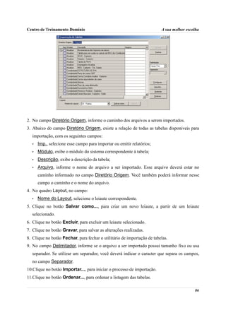 Centro de Treinamento Domínio                                            A sua melhor escolha




2. No campo Diretório Origem, informe o caminho dos arquivos a serem importados.
3. Abaixo do campo Diretório Origem, existe a relação de todas as tabelas disponíveis para
  importação, com os seguintes campos:
  •   Imp., selecione esse campo para importar ou emitir relatórios;
  •   Módulo, exibe o módulo do sistema correspondente à tabela;
  •   Descrição, exibe a descrição da tabela;
  •   Arquivo, informe o nome do arquivo a ser importado. Esse arquivo deverá estar no
      caminho informado no campo Diretório Origem. Você também poderá informar nesse
      campo o caminho e o nome do arquivo.
4. No quadro Layout, no campo:
  •   Nome do Layout, selecione o leiaute correspondente.
5. Clique no botão Salvar como..., para criar um novo leiaute, a partir de um leiaute
  selecionado.
6. Clique no botão Excluir, para excluir um leiaute selecionado.
7. Clique no botão Gravar, para salvar as alterações realizadas.
8. Clique no botão Fechar, para fechar o utilitário de importação de tabelas.
9. No campo Delimitador, informe se o arquivo a ser importado possui tamanho fixo ou usa
  separador. Se utilizar um separador, você deverá indicar o caracter que separa os campos,
  no campo Separador.
10.Clique no botão Importar..., para iniciar o processo de importação.
11.Clique no botão Ordenar..., para ordenar a listagem das tabelas.

                                                                                          86
 