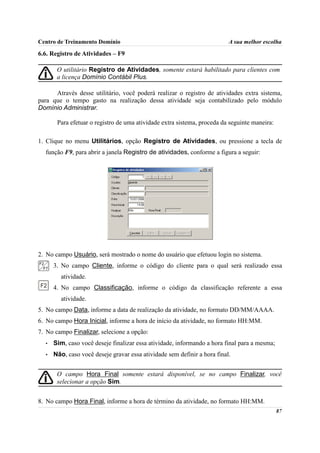 Centro de Treinamento Domínio                                             A sua melhor escolha

6.6. Registro de Atividades – F9

       O utilitário Registro de Atividades, somente estará habilitado para clientes com
       a licença Domínio Contábil Plus.

      Através desse utilitário, você poderá realizar o registro de atividades extra sistema,
para que o tempo gasto na realização dessa atividade seja contabilizado pelo módulo
Domínio Administrar.

       Para efetuar o registro de uma atividade extra sistema, proceda da seguinte maneira:

1. Clique no menu Utilitários, opção Registro de Atividades, ou pressione a tecla de
  função F9, para abrir a janela Registro de atividades, conforme a figura a seguir:




2. No campo Usuário, será mostrado o nome do usuário que efetuou login no sistema.
      3. No campo Cliente, informe o código do cliente para o qual será realizado essa
        atividade.
      4. No campo Classificação, informe o código da classificação referente a essa
        atividade.
5. No campo Data, informe a data de realização da atividade, no formato DD/MM/AAAA.
6. No campo Hora Inicial, informe a hora de início da atividade, no formato HH:MM.
7. No campo Finalizar, selecione a opção:
  •   Sim, caso você deseje finalizar essa atividade, informando a hora final para a mesma;
  •   Não, caso você deseje gravar essa atividade sem definir a hora final.


       O campo Hora Final somente estará disponível, se no campo Finalizar, você
       selecionar a opção Sim.


8. No campo Hora Final, informe a hora de término da atividade, no formato HH:MM.
                                                                                              87
 