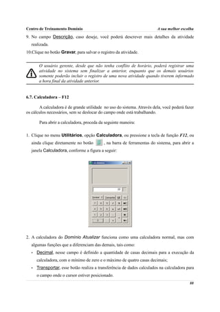 Centro de Treinamento Domínio                                           A sua melhor escolha
9. No campo Descrição, caso deseje, você poderá descrever mais detalhes da atividade
  realizada.
10.Clique no botão Gravar, para salvar o registro da atividade.


       O usuário gerente, desde que não tenha conflito de horário, poderá registrar uma
       atividade no sistema sem finalizar a anterior, enquanto que os demais usuários
       somente poderão incluir o registro de uma nova atividade quando tiverem informado
       a hora final da atividade anterior.


6.7. Calculadora – F12

       A calculadora é de grande utilidade no uso do sistema. Através dela, você poderá fazer
os cálculos necessários, sem se deslocar do campo onde está trabalhando.

       Para abrir a calculadora, proceda da seguinte maneira:

1. Clique no menu Utilitários, opção Calculadora, ou pressione a tecla de função F12, ou
  ainda clique diretamente no botão        , na barra de ferramentas do sistema, para abrir a
  janela Calculadora, conforme a figura a seguir:




2. A calculadora do Domínio Atualizar funciona como uma calculadora normal, mas com
  algumas funções que a diferenciam das demais, tais como:
  •   Decimal, nesse campo é definido a quantidade de casas decimais para a execução da
      calculadora, com o mínimo de zero e o máximo de quatro casas decimais;
  •   Transportar, esse botão realiza a transferência de dados calculados na calculadora para
      o campo onde o cursor estiver posicionado.
                                                                                          88
 