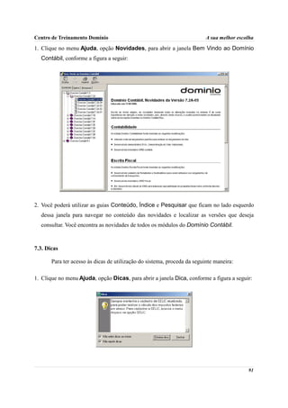 Centro de Treinamento Domínio                                             A sua melhor escolha

1. Clique no menu Ajuda, opção Novidades, para abrir a janela Bem Vindo ao Domínio
  Contábil, conforme a figura a seguir:




2. Você poderá utilizar as guias Conteúdo, Índice e Pesquisar que ficam no lado esquerdo
  dessa janela para navegar no conteúdo das novidades e localizar as versões que deseja
  consultar. Você encontra as novidades de todos os módulos do Domínio Contábil.



7.3. Dicas

       Para ter acesso às dicas de utilização do sistema, proceda da seguinte maneira:

1. Clique no menu Ajuda, opção Dicas, para abrir a janela Dica, conforme a figura a seguir:




                                                                                           91
 