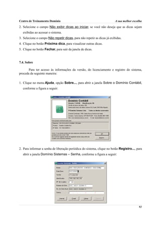 Centro de Treinamento Domínio                                            A sua melhor escolha
2. Selecione o campo Não exibir dicas ao iniciar, se você não deseja que as dicas sejam
  exibidas ao acessar o sistema.
3. Selecione o campo Não repetir dicas, para não repetir as dicas já exibidas.
4. Clique no botão Próxima dica, para visualizar outras dicas.
5. Clique no botão Fechar, para sair da janela de dicas.



7.4. Sobre

       Para ter acesso às informações da versão, do licenciamento e registro do sistema,
proceda da seguinte maneira:

1. Clique no menu Ajuda, opção Sobre..., para abrir a janela Sobre o Domínio Contábil,
  conforme a figura a seguir:




2. Para informar a senha de liberação periódica do sistema, clique no botão Registro..., para
  abrir a janela Domínio Sistemas – Senha, conforme a figura a seguir:




                                                                                          92
 