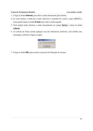 Centro de Treinamento Domínio                                              A sua melhor escolha

3. Clique no botão Internet, para obter a senha diretamente pela internet.
4. Se você recebeu a senha por e-mail, selecione o conteúdo do e-mail e copie (Ctrl+C) e
  nessa janela clique no botão E-mail, para colar a senha copiada.
5. Você poderá ainda informar a senha manualmente no campo Senha, e clicar no botão
  Liberar.
6. Ao utilizar de forma correta qualquer uma das alternativas anteriores, será exibida uma
  mensagem, conforme a figura a seguir:




7. Clique no botão OK, para concluir o processo de liberação do sistema.




                                                                                            93
 