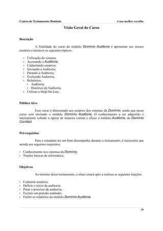 Centro de Treinamento Domínio                                              A sua melhor escolha

                                    Visão Geral do Curso

Descrição

            A finalidade do curso do módulo Domínio Auditoria é apresentar aos nossos
usuários e técnicos os seguintes tópicos:

    •   Utilização do sistema;
    •   Acessando o Auditoria;
    •   Cadastrando usuários;
    •   Iniciando a Auditoria;
    •   Parando a Auditoria;
    •   Excluindo Auditoria;
    •   Relatórios;
        • Auditoria;
        • Histórico de Auditoria;
    •   Utilizar o Help On-Line.


Público Alvo

           Esse curso é direcionado aos usuários dos sistemas da Domínio, sendo que nesse
curso será ensinado o módulo Domínio Auditoria. O conhecimento a ser adquirido é
inteiramente voltado a operar de maneira correta e eficaz o módulo Auditoria, do Domínio
Contábil.


Pré-requisitos

            Para o estudante ter um bom desempenho durante o treinamento, é necessário que
atenda aos seguintes requisitos:

•   Conhecimento nos sistemas da Domínio;
•   Noções básicas de informática.


Objetivos

             Ao término desse treinamento, o aluno estará apto a realizar as seguintes funções:

•   Cadastrar usuários;
•   Definir o início da auditoria;
•   Parar o processo de auditoria;
•   Excluir um período auditado;
•   Emitir os relatórios do módulo Domínio Auditoria.


                                                                                             10
 