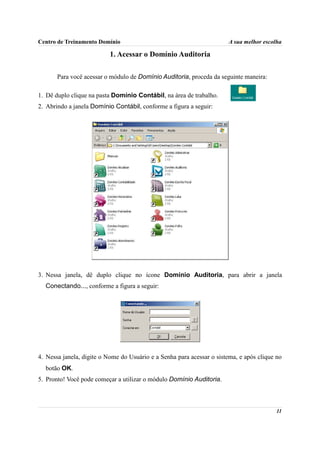 Centro de Treinamento Domínio                                           A sua melhor escolha

                           1. Acessar o Domínio Auditoria

       Para você acessar o módulo de Domínio Auditoria, proceda da seguinte maneira:

1. Dê duplo clique na pasta Domínio Contábil, na área de trabalho.
2. Abrindo a janela Domínio Contábil, conforme a figura a seguir:




3. Nessa janela, dê duplo clique no ícone Domínio Auditoria, para abrir a janela
  Conectando..., conforme a figura a seguir:




4. Nessa janela, digite o Nome do Usuário e a Senha para acessar o sistema, e após clique no
  botão OK.
5. Pronto! Você pode começar a utilizar o módulo Domínio Auditoria.



                                                                                          11
 