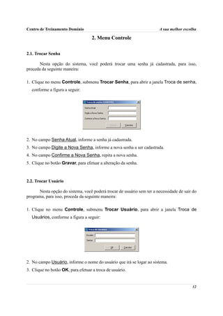 Centro de Treinamento Domínio                                          A sua melhor escolha

                                    2. Menu Controle

2.1. Trocar Senha

       Nesta opção do sistema, você poderá trocar uma senha já cadastrada, para isso,
proceda da seguinte maneira:

1. Clique no menu Controle, submenu Trocar Senha, para abrir a janela Troca de senha,
  conforme a figura a seguir:




2. No campo Senha Atual, informe a senha já cadastrada.
3. No campo Digite a Nova Senha, informe a nova senha a ser cadastrada.
4. No campo Confirme a Nova Senha, repita a nova senha.
5. Clique no botão Gravar, para efetuar a alteração da senha.



2.2. Trocar Usuário

      Nesta opção do sistema, você poderá trocar de usuário sem ter a necessidade de sair do
programa, para isso, proceda da seguinte maneira:

1. Clique no menu Controle, submenu Trocar Usuário, para abrir a janela Troca de
  Usuários, conforme a figura a seguir:




2. No campo Usuário, informe o nome do usuário que irá se logar ao sistema.
3. Clique no botão OK, para efetuar a troca de usuário.


                                                                                         12
 