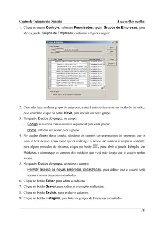 Centro de Treinamento Domínio                                           A sua melhor escolha

1. Clique no menu Controle, submenu Permissões, opção Grupos de Empresas, para
  abrir a janela Grupos de Empresas, conforme a figura a seguir:




2. Caso não haja nenhum grupo de empresas, entrará automaticamente no modo de inclusão;
  caso contrário clique no botão Novo, para incluir um novo grupo.
3. No quadro Dados do grupo, no campo:
  •   Código, o sistema trará o número sequencial para cada grupo;
  •   Nome, informe um nome para o grupo.
4. No quadro abaixo dessa janela, selecione os campos correspondentes às empresas que o
  usuário terá acesso. Caso você queira restringir o acesso do usuário à empresa somente
  para alguns módulos do sistema, clique no botão          , para abrir a janela Seleção de
  Módulos, e desmarque os campos dos módulos que você não deseja que o usuário tenha
  acesso.
5. No quadro Dados do grupo, selecione o campo:
  •   Permitir acesso as novas Empresas cadastradas, para definir que o usuário terá
      acesso a novas empresas cadastradas.
6. Clique no botão Editar, para editar o cadastro.
7. Clique no botão Gravar, para salvar as alterações realizadas.
8. Clique no botão Excluir, para excluir o cadastro.
9. Clique no botão Listagem, para listar os grupos de Empresas cadastradas.


                                                                                         15
 