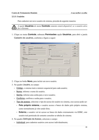 Centro de Treinamento Domínio                                              A sua melhor escolha

2.3.3. Usuários

          Para cadastrar um novo usuário do sistema, proceda da seguinte maneira:

          A opção Usuários do menu Controle somente estará disponível, se o usuário ativo
          for o Gerente.


1. Clique no menu Controle, submenu Permissões opção Usuários, para abrir a janela
  Cadastro de usuários, conforme a figura a seguir:




2. Clique no botão Novo, para incluir um novo usuário.
3. No quadro Usuário, no campo:
  •   Código, o sistema trará o número sequencial para cada usuário;
  •   Nome, informe o nome do usuário;
  •   Senha, informe uma senha para o novo usuário;
  •   Confirma, confirme a senha para o usuário;
  •   Tipo de acesso, selecione o tipo de acesso do usuário no sistema, esse acesso pode ser:
      •    Pelo próprio sistema, o usuário acessa o banco de dados pelo próprio sistema,
           como normalmente já vêm sendo feito;
      •    Externo, o usuário vai ter acesso ao banco de dados externamente via ODBC, este
           usuário terá permissão de somente consultar as tabelas do sistema.
4. No quadro Definição de Acesso, selecione o campo:
  •   Individual, para cadastrar usuários com acesso individualmente;

                                                                                            16
 