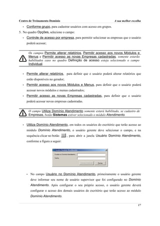 Centro de Treinamento Domínio                                          A sua melhor escolha
  •   Conforme grupo, para cadastrar usuários com acesso em grupos.
5. No quadro Opções, selecione o campo:
  •   Controle de acesso por empresa, para permitir selecionar as empresas que o usuário
      poderá acessar;


          Os campos Permite alterar relatórios, Permitir acesso aos novos Módulos e
          Menus e Permitir acesso as novas Empresas cadastradas, somente estarão
          habilitados caso no quadro Definição de acesso esteja selecionado o campo
          Individual.


  •   Permite alterar relatórios, para definir que o usuário poderá alterar relatórios que
      estão disponíveis no gerador;
  •   Permitir acesso aos novos Módulos e Menus, para definir que o usuário poderá
      acessar novos módulos e menus cadastrados;
  •   Permitir acesso as novas Empresas cadastradas, para definir que o usuário
      poderá acessar novas empresas cadastradas.


          O campo Utiliza Domínio Atendimento somente estará habilitado, se cadastro de
          Empresas, botão Sistemas estiver selecionado o módulo Atendimento.


  •   Utiliza Domínio Atendimento, em todos os usuários do escritório que terão acesso ao
      módulo Domínio Atendimento, o usuário gerente deve selecionar o campo, e na
      sequência clicar no botão       , para abrir a janela Usuário Domínio Atendimento,
      conforme a figura a seguir:




      •    No campo Usuário no Domínio Atendimento, primeiramente o usuário gerente
           deve informar seu nome de usuário supervisor que foi configurado no Domínio
           Atendimento. Após configurar o seu próprio acesso, o usuário gerente deverá
           configurar o acesso dos demais usuários do escritório que terão acesso ao módulo
           Domínio Atendimento.

                                                                                        17
 