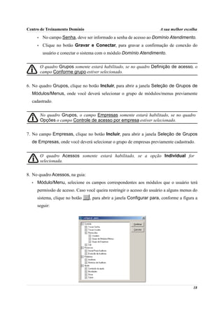 Centro de Treinamento Domínio                                           A sua melhor escolha
      •    No campo Senha, deve ser informado a senha de acesso ao Domínio Atendimento.
      •    Clique no botão Gravar e Conectar, para gravar a confirmação de conexão do
           usuário e conectar o sistema com o módulo Domínio Atendimento.


          O quadro Grupos somente estará habilitado, se no quadro Definição de acesso, o
          campo Conforme grupo estiver selecionado.


6. No quadro Grupos, clique no botão Incluir, para abrir a janela Seleção de Grupos de
  Módulos/Menus, onde você deverá selecionar o grupo de módulos/menus previamente
  cadastrado.


          No quadro Grupos, o campo Empresas somente estará habilitado, se no quadro
          Opções o campo Controle de acesso por empresa estiver selecionado.


7. No campo Empresas, clique no botão Incluir, para abrir a janela Seleção de Grupos
  de Empresas, onde você deverá selecionar o grupo de empresas previamente cadastrado.


          O quadro Acessos somente estará habilitado, se a opção Individual for
          selecionada.


8. No quadro Acessos, na guia:
  •   Módulo/Menu, selecione os campos correspondentes aos módulos que o usuário terá
      permissão de acesso. Caso você queira restringir o acesso do usuário a alguns menus do
      sistema, clique no botão    , para abrir a janela Configurar para, conforme a figura a
      seguir:




                                                                                         18
 