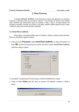 Centro de Treinamento Domínio                                              A sua melhor escolha

                                    3. Menu Processos

        O módulo Domínio Auditoria é uma ferramenta valiosa para gerenciar as inclusões,
exclusões e alterações feitas nos principais cadastros e movimentos do sistema. Esse módulo
emite relatórios que demonstram quais os usuários, a data, a hora e em qual empresa foi
efetuada a alteração, inclusão ou exclusão. Você pode, também, definir quando iniciar e parar
a auditoria, bem como excluir períodos auditados.


3.1. Iniciar/Parar Auditoria

        Nesta opção, você poderá definir quais os cadastros, tabelas e usuários serão auditados.
Para isso, proceda da seguinte maneira:

1. Clique no menu Processos, opção Iniciar/Parar Auditoria, ou clique diretamente no
  botão      , na barra de ferramentas do sistema, para abrir a janela Iniciar/Parar Auditoria,
  conforme a figura a seguir:




2. Esta janela é composta por 05 (cinco) guias, conforme detalharemos a seguir.
3. Clique no botão Iniciar, para dar início ao processo de auditoria, conforme a figura a
  seguir:




                                                                                             20
 