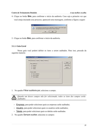Centro de Treinamento Domínio                                             A sua melhor escolha

4. Clique no botão Sim, para confirmar o início da auditoria. Caso seja a primeira vez que
  você esteja iniciando esse processo, aparecerá uma mensagem, conforme a figura a seguir:




5. Clique no botão Sim, para confirmar o início da auditoria.



3.1.1. Guia Geral

       Nessa guia você poderá definir os itens a serem auditados. Para isso, proceda da
seguinte maneira:




1. No quadro Filtrar auditoria por, selecione o campo:


       Quando um desses campos não for selecionado, todos os itens dos campos serão
       auditados.


  •   Empresa, para poder selecionar quais as empresas serão auditadas;
  •   Usuário, para poder selecionar quais os usuários serão auditados;
  •   Tabela, para poder selecionar quais as tabelas serão auditadas.
2. No quadro Sempre auditar, selecione os campos:




                                                                                           21
 