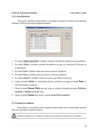 Centro de Treinamento Domínio                                           A sua melhor escolha

3.1.5. Guia Históricos

       Nessa guia, conforme a figura abaixo, você poderá consultar os históricos dos períodos
auditados. Para isso proceda da seguinte maneira:




1. No campo Tempo decorrido é exibido o tempo de duração de cada processo de auditoria.
2. Na coluna Status é exibida a situação da auditoria, ou seja, se o processo foi iniciado ou
   se está parado.
3. Na coluna Data é exibida a data que iniciou ou parou a auditoria.
4. Na coluna Hora é exibida a hora que iniciou ou parou a auditoria.
5. Na coluna Usuário é exibido o nome do usuário que efetuou o processo.
6. Clique no botão Iniciar se você deseja iniciar a auditoria ou clique no botão Parar se
   você deseja parar a auditoria.
7. Clique no botão Gravar Filtro para que todas as seleções efetuadas nas guias Empresa,
   Usuários e Tabelas sejam gravadas.
8. Clique no botão Fechar para fechar a janela Iniciar/Parar Auditoria.



3.2. Exclusão de Auditoria

        Nesta opção, você poderá excluir auditorias feitas dentro de um determinado período.
Para isso, proceda da seguinte maneira:


       Somente poderão ser excluídos os dados dos períodos de auditoria já concluídos.




                                                                                          24
 