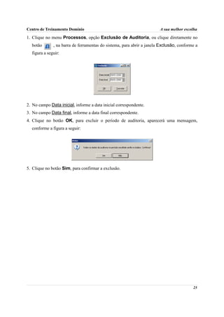 Centro de Treinamento Domínio                                          A sua melhor escolha

1. Clique no menu Processos, opção Exclusão de Auditoria, ou clique diretamente no
  botão       , na barra de ferramentas do sistema, para abrir a janela Exclusão, conforme a
  figura a seguir:




2. No campo Data inicial, informe a data inicial correspondente.
3. No campo Data final, informe a data final correspondente.
4. Clique no botão OK, para excluir o período de auditoria, aparecerá uma mensagem,
  conforme a figura a seguir:




5. Clique no botão Sim, para confirmar a exclusão.




                                                                                         25
 