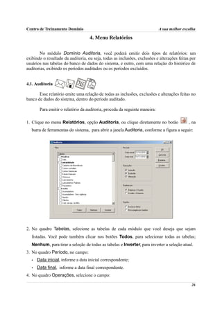 Centro de Treinamento Domínio                                                A sua melhor escolha

                                    4. Menu Relatórios

       No módulo Domínio Auditoria, você poderá emitir dois tipos de relatórios: um
exibindo o resultado da auditoria, ou seja, todas as inclusões, exclusões e alterações feitas por
usuários nas tabelas do banco de dados do sistema, e outro, com uma relação do histórico de
auditorias, exibindo os períodos auditados ou os períodos excluídos.


4.1. Auditoria

       Esse relatório emite uma relação de todas as inclusões, exclusões e alterações feitas no
banco de dados do sistema, dentro do período auditado.

        Para emitir o relatório da auditoria, proceda da seguinte maneira:

1. Clique no menu Relatórios, opção Auditoria, ou clique diretamente no botão                , na
   barra de ferramentas do sistema, para abrir a janela Auditoria, conforme a figura a seguir:




2. No quadro Tabelas, selecione as tabelas de cada módulo que você deseja que sejam
   listadas. Você pode também clicar nos botões Todos, para selecionar todas as tabelas;
   Nenhum, para tirar a seleção de todas as tabelas e Inverter, para inverter a seleção atual.
3. No quadro Período, no campo:
   •   Data inicial, informe a data inicial correspondente;
   •   Data final, informe a data final correspondente.
4. No quadro Operações, selecione o campo:

                                                                                              26
 
