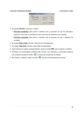 Centro de Treinamento Domínio                                              A sua melhor escolha




2. No quadro Modelo, selecione o campo:
   •   Períodos auditados, para emitir o relatório com os períodos em que foi realizada a
       auditoria, bem como os períodos em que o processo de auditoria esteve parado;
   •   Períodos excluídos, para emitir o relatório com os períodos em que a auditoria foi
       excluída.
3. No campo Data inicial, informe a data inicial correspondente.
4. No campo Data final, informe a data final correspondente.
5. Após informar as opções correspondentes, clique no botão OK, para visualizar o relatório.
6. Verifique se as informações exibidas estão corretas, caso afirmativo, você poderá imprimir
   esse relatório clicando no botão      , na barra de ferramentas do sistema.
7. Para fechar o relatório, clique no botão    , na barra de ferramentas do sistema.




                                                                                            28
 