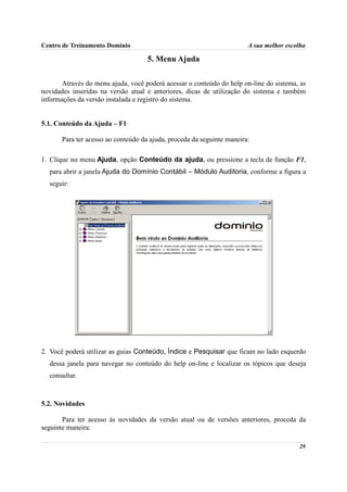Centro de Treinamento Domínio                                           A sua melhor escolha

                                     5. Menu Ajuda

       Através do menu ajuda, você poderá acessar o conteúdo do help on-line do sistema, as
novidades inseridas na versão atual e anteriores, dicas de utilização do sistema e também
informações da versão instalada e registro do sistema.


5.1. Conteúdo da Ajuda – F1

       Para ter acesso ao conteúdo da ajuda, proceda da seguinte maneira:

1. Clique no menu Ajuda, opção Conteúdo da ajuda, ou pressione a tecla de função F1,
  para abrir a janela Ajuda do Domínio Contábil – Módulo Auditoria, conforme a figura a
  seguir:




2. Você poderá utilizar as guias Conteúdo, Índice e Pesquisar que ficam no lado esquerdo
  dessa janela para navegar no conteúdo do help on-line e localizar os tópicos que deseja
  consultar.



5.2. Novidades

       Para ter acesso às novidades da versão atual ou de versões anteriores, proceda da
seguinte maneira:

                                                                                         29
 