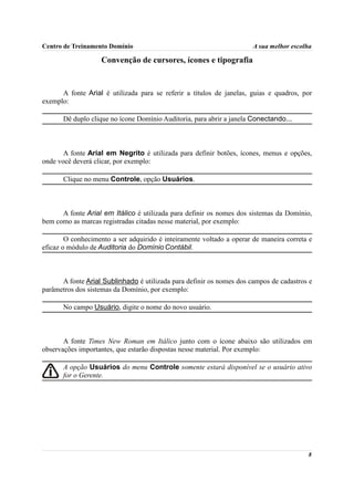 Centro de Treinamento Domínio                                          A sua melhor escolha

                   Convenção de cursores, ícones e tipografia


      A fonte Arial é utilizada para se referir a títulos de janelas, guias e quadros, por
exemplo:

       Dê duplo clique no ícone Domínio Auditoria, para abrir a janela Conectando...



       A fonte Arial em Negrito é utilizada para definir botões, ícones, menus e opções,
onde você deverá clicar, por exemplo:

       Clique no menu Controle, opção Usuários.



      A fonte Arial em Itálico é utilizada para definir os nomes dos sistemas da Domínio,
bem como as marcas registradas citadas nesse material, por exemplo:

        O conhecimento a ser adquirido é inteiramente voltado a operar de maneira correta e
eficaz o módulo de Auditoria do Domínio Contábil.



      A fonte Arial Sublinhado é utilizada para definir os nomes dos campos de cadastros e
parâmetros dos sistemas da Domínio, por exemplo:

       No campo Usuário, digite o nome do novo usuário.



       A fonte Times New Roman em Itálico junto com o ícone abaixo são utilizados em
observações importantes, que estarão dispostas nesse material. Por exemplo:

       A opção Usuários do menu Controle somente estará disponível se o usuário ativo
       for o Gerente.




                                                                                         8
 