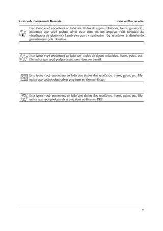 Centro de Treinamento Domínio                                            A sua melhor escolha

      Este ícone você encontrará ao lado dos títulos de alguns relatórios, livros, guias, etc.,
      indicando que você poderá salvar esse item em um arquivo .PSR (arquivo do
      visualizador de relatórios). Lembre-se que o visualizador de relatórios é distribuído
      gratuitamente pela Domínio.



      Este ícone você encontrará ao lado dos títulos de alguns relatórios, livros, guias, etc.
      Ele indica que você poderá enviar esse item por e-mail.



      Este ícone você encontrará ao lado dos títulos dos relatórios, livros, guias, etc. Ele
      indica que você poderá salvar esse item no formato Excel.



      Este ícone você encontrará ao lado dos títulos dos relatórios, livros, guias, etc. Ele
      indica que você poderá salvar esse item no formato PDF.




                                                                                             9
 