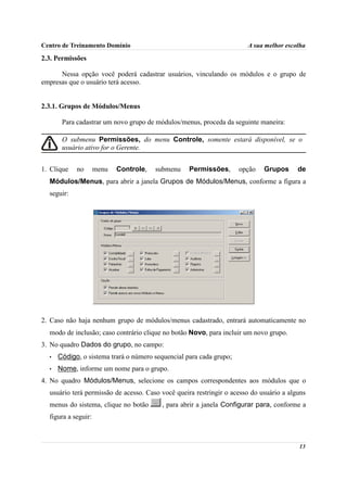 Centro de Treinamento Domínio                                          A sua melhor escolha

2.3. Permissões

      Nessa opção você poderá cadastrar usuários, vinculando os módulos e o grupo de
empresas que o usuário terá acesso.


2.3.1. Grupos de Módulos/Menus

       Para cadastrar um novo grupo de módulos/menus, proceda da seguinte maneira:

       O submenu Permissões, do menu Controle, somente estará disponível, se o
       usuário ativo for o Gerente.


1. Clique   no       menu   Controle,   submenu    Permissões,       opção   Grupos      de
  Módulos/Menus, para abrir a janela Grupos de Módulos/Menus, conforme a figura a
  seguir:




2. Caso não haja nenhum grupo de módulos/menus cadastrado, entrará automaticamente no
  modo de inclusão; caso contrário clique no botão Novo, para incluir um novo grupo.
3. No quadro Dados do grupo, no campo:
  •   Código, o sistema trará o número sequencial para cada grupo;
  •   Nome, informe um nome para o grupo.
4. No quadro Módulos/Menus, selecione os campos correspondentes aos módulos que o
  usuário terá permissão de acesso. Caso você queira restringir o acesso do usuário a alguns
  menus do sistema, clique no botão      , para abrir a janela Configurar para, conforme a
  figura a seguir:



                                                                                         13
 
