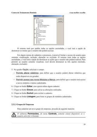 Centro de Treinamento Domínio                                            A sua melhor escolha




      O sistema trará por padrão todas as opções assinaladas, e você terá a opção de
desmarcar os menus que o usuário não poderá acessar.

        Em alguns menus de cadastros e processos, é possível limitar o acesso do usuário para
somente visualização, inclusão, alteração ou exclusão. O sistema trará todas as opções
assinaladas, e você terá a opção de desmarcar as ações que o usuário não poderá realizar. Para
permitir ao usuário somente visualizar, você deverá desmarcar as três opções (inclusão,
alteração, exclusão).

5. No quadro Opção, selecione o campo:
  •   Permite alterar relatórios; para definir que o usuário poderá alterar relatórios que
      estão disponíveis no gerador;
  •   Permitir acesso aos novos Módulos e Menus, para definir que o usuário terá acesso
      a novos módulos e menus cadastrados.
6. Clique no botão Editar, caso queira editar algum cadastro.
7. Clique no botão Gravar, para salvar as alterações realizadas.
8. Clique no botão Excluir, para excluir o cadastro.
9. Clique no botão Listagem, para listar os grupos de módulos cadastrados.



2.3.2. Grupos de Empresas

       Para cadastrar um novo grupo de empresas, proceda da seguinte maneira:

       O submenu Permissões, do menu Controle, somente estará disponível, se o
       usuário ativo for o Gerente.



                                                                                           14
 