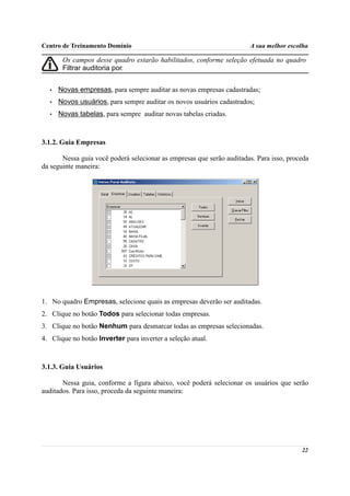 Centro de Treinamento Domínio                                          A sua melhor escolha

       Os campos desse quadro estarão habilitados, conforme seleção efetuada no quadro
       Filtrar auditoria por.


  •   Novas empresas, para sempre auditar as novas empresas cadastradas;
  •   Novos usuários, para sempre auditar os novos usuários cadastrados;
  •   Novas tabelas, para sempre auditar novas tabelas criadas.



3.1.2. Guia Empresas

       Nessa guia você poderá selecionar as empresas que serão auditadas. Para isso, proceda
da seguinte maneira:




1. No quadro Empresas, selecione quais as empresas deverão ser auditadas.
2. Clique no botão Todos para selecionar todas empresas.
3. Clique no botão Nenhum para desmarcar todas as empresas selecionadas.
4. Clique no botão Inverter para inverter a seleção atual.



3.1.3. Guia Usuários

       Nessa guia, conforme a figura abaixo, você poderá selecionar os usuários que serão
auditados. Para isso, proceda da seguinte maneira:




                                                                                         22
 