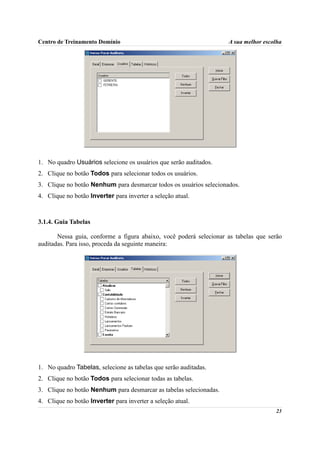 Centro de Treinamento Domínio                                       A sua melhor escolha




1. No quadro Usuários selecione os usuários que serão auditados.
2. Clique no botão Todos para selecionar todos os usuários.
3. Clique no botão Nenhum para desmarcar todos os usuários selecionados.
4. Clique no botão Inverter para inverter a seleção atual.



3.1.4. Guia Tabelas

       Nessa guia, conforme a figura abaixo, você poderá selecionar as tabelas que serão
auditadas. Para isso, proceda da seguinte maneira:




1. No quadro Tabelas, selecione as tabelas que serão auditadas.
2. Clique no botão Todos para selecionar todas as tabelas.
3. Clique no botão Nenhum para desmarcar as tabelas selecionadas.
4. Clique no botão Inverter para inverter a seleção atual.
                                                                                     23
 