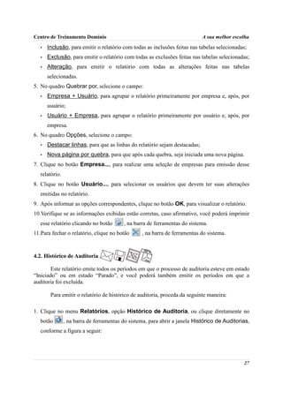Centro de Treinamento Domínio                                                A sua melhor escolha
   •   Inclusão, para emitir o relatório com todas as inclusões feitas nas tabelas selecionadas;
   •   Exclusão, para emitir o relatório com todas as exclusões feitas nas tabelas selecionadas;
   •   Alteração, para emitir o relatório com todas as alterações feitas nas tabelas
       selecionadas.
5. No quadro Quebrar por, selecione o campo:
   •   Empresa + Usuário, para agrupar o relatório primeiramente por empresa e, após, por
       usuário;
   •   Usuário + Empresa, para agrupar o relatório primeiramente por usuário e, após, por
       empresa.
6. No quadro Opções, selecione o campo:
   •   Destacar linhas, para que as linhas do relatório sejam destacadas;
   •   Nova página por quebra, para que após cada quebra, seja iniciada uma nova página.
7. Clique no botão Empresa..., para realizar uma seleção de empresas para emissão desse
   relatório.
8. Clique no botão Usuário..., para selecionar os usuários que devem ter suas alterações
   emitidas no relatório.
9. Após informar as opções correspondentes, clique no botão OK, para visualizar o relatório.
10.Verifique se as informações exibidas estão corretas, caso afirmativo, você poderá imprimir
   esse relatório clicando no botão       , na barra de ferramentas do sistema.
11.Para fechar o relatório, clique no botão       , na barra de ferramentas do sistema.



4.2. Histórico de Auditoria

        Este relatório emite todos os períodos em que o processo de auditoria esteve em estado
“Iniciado” ou em estado “Parado”, e você poderá também emitir os períodos em que a
auditoria foi excluída.

        Para emitir o relatório de histórico de auditoria, proceda da seguinte maneira:

1. Clique no menu Relatórios, opção Histórico de Auditoria, ou clique diretamente no
   botão        , na barra de ferramentas do sistema, para abrir a janela Histórico de Auditorias,
   conforme a figura a seguir:




                                                                                               27
 