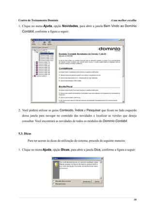 Centro de Treinamento Domínio                                             A sua melhor escolha

1. Clique no menu Ajuda, opção Novidades, para abrir a janela Bem Vindo ao Domínio
  Contábil, conforme a figura a seguir:




2. Você poderá utilizar as guias Conteúdo, Índice e Pesquisar que ficam no lado esquerdo
  dessa janela para navegar no conteúdo das novidades e localizar as versões que deseja
  consultar. Você encontrará as novidades de todos os módulos do Domínio Contábil.



5.3. Dicas

       Para ter acesso às dicas de utilização do sistema, proceda da seguinte maneira:

1. Clique no menu Ajuda, opção Dicas, para abrir a janela Dica, conforme a figura a seguir:




                                                                                           30
 