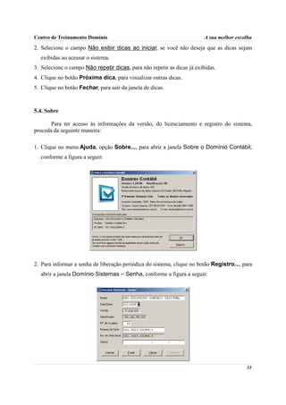 Centro de Treinamento Domínio                                            A sua melhor escolha
2. Selecione o campo Não exibir dicas ao iniciar, se você não deseja que as dicas sejam
  exibidas ao acessar o sistema.
3. Selecione o campo Não repetir dicas, para não repetir as dicas já exibidas.
4. Clique no botão Próxima dica, para visualizar outras dicas.
5. Clique no botão Fechar, para sair da janela de dicas.



5.4. Sobre

       Para ter acesso às informações da versão, do licenciamento e registro do sistema,
proceda da seguinte maneira:

1. Clique no menu Ajuda, opção Sobre..., para abrir a janela Sobre o Domínio Contábil,
  conforme a figura a seguir:




2. Para informar a senha de liberação periódica do sistema, clique no botão Registro..., para
  abrir a janela Domínio Sistemas – Senha, conforme a figura a seguir:




                                                                                          31
 