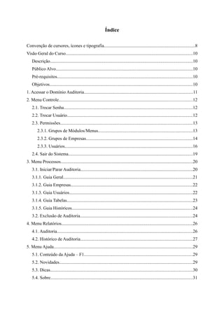 Índice

Convenção de cursores, ícones e tipografia................................................................................8
Visão Geral do Curso................................................................................................................10
    Descrição..............................................................................................................................10
    Público Alvo.........................................................................................................................10
    Pré-requisitos........................................................................................................................10
    Objetivos..............................................................................................................................10
1. Acessar o Domínio Auditoria................................................................................................11
2. Menu Controle......................................................................................................................12
    2.1. Trocar Senha..................................................................................................................12
    2.2. Trocar Usuário...............................................................................................................12
    2.3. Permissões.....................................................................................................................13
        2.3.1. Grupos de Módulos/Menus....................................................................................13
        2.3.2. Grupos de Empresas..............................................................................................14
        2.3.3. Usuários.................................................................................................................16
    2.4. Sair do Sistema..............................................................................................................19
3. Menu Processos.....................................................................................................................20
    3.1. Iniciar/Parar Auditoria...................................................................................................20
    3.1.1. Guia Geral..................................................................................................................21
    3.1.2. Guia Empresas............................................................................................................22
    3.1.3. Guia Usuários.............................................................................................................22
    3.1.4. Guia Tabelas...............................................................................................................23
    3.1.5. Guia Históricos...........................................................................................................24
    3.2. Exclusão de Auditoria...................................................................................................24
4. Menu Relatórios....................................................................................................................26
    4.1. Auditoria........................................................................................................................26
    4.2. Histórico de Auditoria...................................................................................................27
5. Menu Ajuda...........................................................................................................................29
    5.1. Conteúdo da Ajuda – F1................................................................................................29
    5.2. Novidades......................................................................................................................29
    5.3. Dicas..............................................................................................................................30
    5.4. Sobre..............................................................................................................................31
 