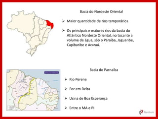 Bacia do Nordeste Oriental
 Maior quantidade de rios temporários
 Os principais e maiores rios da bacia do
Atlântico Nordeste Oriental, no tocante a
volume de água, são o Paraíba, Jaguaribe,
Capibaribe e Acaraú.
Bacia do Parnaíba
 Rio Perene
 Foz em Delta
 Usina de Boa Esperança
 Entre o MA e PI
 