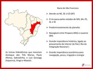 Bacia do São Francisco
 Atende ao NE, SE e CO (DF)
 O rio passa pelos estados de MG, BA, PE,
AL e SE
 Predominantemente de planalto
 Navegável entre Pirapora (MG) e Juazeiro
(BA)
 Grande importância histórica, ligada ao
povoamento do interior do País ( Rio da
Integração Nacional )
 Grande importância econômica para
navegação, pesca, irrigação e energia
As Usinas Hidrelétricas que merecem
destaque são: Três Marias, Paulo
Afonso, Sobradinho, e Luiz Gonzaga
(Itaparica), Xingó e Moxotó.
 