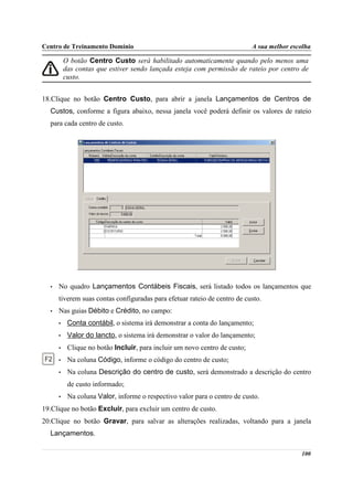 Centro de Treinamento Domínio                                               A sua melhor escolha

          O botão Centro Custo será habilitado automaticamente quando pelo menos uma
          das contas que estiver sendo lançada esteja com permissão de rateio por centro de
          custo.


18.Clique no botão Centro Custo, para abrir a janela Lançamentos de Centros de
  Custos, conforme a figura abaixo, nessa janela você poderá definir os valores de rateio
  para cada centro de custo.




  •   No quadro Lançamentos Contábeis Fiscais, será listado todos os lançamentos que
      tiverem suas contas configuradas para efetuar rateio de centro de custo.
  •   Nas guias Débito e Crédito, no campo:
      •    Conta contábil, o sistema irá demonstrar a conta do lançamento;
      •    Valor do lancto, o sistema irá demonstrar o valor do lançamento;
      •    Clique no botão Incluir, para incluir um novo centro de custo;
      •    Na coluna Código, informe o código do centro de custo;
      •    Na coluna Descrição do centro de custo, será demonstrado a descrição do centro
           de custo informado;
      •    Na coluna Valor, informe o respectivo valor para o centro de custo.
19.Clique no botão Excluir, para excluir um centro de custo.
20.Clique no botão Gravar, para salvar as alterações realizadas, voltando para a janela
  Lançamentos.

                                                                                            100
 