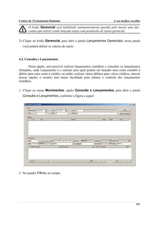 Centro de Treinamento Domínio                                             A sua melhor escolha

       O botão Gerencial será habilitado automaticamente quando pelo menos uma das
       contas que estiver sendo lançada esteja com permissão de rateio gerencial.


21.Clique no botão Gerencial, para abrir a janela Lançamentos Gerenciais, nessa janela
  você poderá definir os valores de rateio.



4.2. Consulta e Lançamentos

       Nesta opção, será possível realizar lançamentos contábeis e consultar os lançamentos
efetuados, onde Lançamento é o método pelo qual poderá ser lançado uma conta contábil à
débito para uma conta à crédito, ou então, realizar vários débitos para vários créditos, através
dessas opções o usuário terá maior facilidade para efetuar o controle dos lançamentos
contábeis.

1. Clique no menu Movimentos, opção Consulta e Lançamentos, para abrir a janela
  Consulta e Lançamentos, conforme a figura a seguir:




2. No quadro Filtros, no campo:




                                                                                            101
 