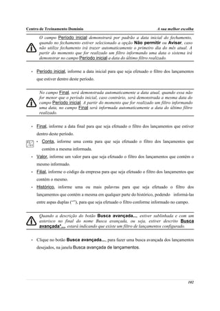 Centro de Treinamento Domínio                                            A sua melhor escolha

          O campo Período inicial demonstrará por padrão a data inicial do fechamento,
          quando no fechamento estiver selecionado a opção Não permitir ou Avisar, caso
          não utilize fechamento irá trazer automaticamente o primeiro dia do mês atual. A
          partir do momento que for realizado um filtro informando uma data o sistema irá
          demonstrar no campo Período inicial a data do último filtro realizado.


  •   Período inicial, informe a data inicial para que seja efetuado o filtro dos lançamentos
      que estiver dentro deste período.


          No campo Final, será demonstrada automaticamente a data atual, quando essa não
          for menor que o período inicial, caso contrário, será demonstrada a mesma data do
          campo Período inicial. A partir do momento que for realizado um filtro informando
          uma data, no campo Final será informada automaticamente a data do último filtro
          realizado.


  •   Final, informe a data final para que seja efetuado o filtro dos lançamentos que estiver
      dentro deste período.
      •    Conta, informe uma conta para que seja efetuado o filtro dos lançamentos que
           contém a mesma informada.
  •   Valor, informe um valor para que seja efetuado o filtro dos lançamentos que contém o
      mesmo informado.
  •   Filial, informe o código da empresa para que seja efetuado o filtro dos lançamentos que
      contém o mesmo.
  •   Histórico, informe uma ou mais palavras para que seja efetuado o filtro dos
      lançamentos que contém a mesma em qualquer parte do histórico, podendo informá-las
      entre aspas duplas (“”), para que seja efetuado o filtro conforme informado no campo.


          Quando a descrição do botão Busca avançada..., estiver sublinhada e com um
          asterisco no final do nome Busca avançada, ou seja, estiver descrito Busca
          avançada*..., estará indicando que existe um filtro de lançamentos configurado.


  •   Clique no botão Busca avançada..., para fazer uma busca avançada dos lançamentos
      desejados, na janela Busca avançada de lançamentos.




                                                                                          102
 
