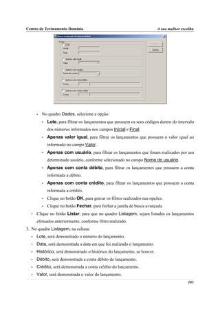 Centro de Treinamento Domínio                                              A sua melhor escolha




      •   No quadro Dados, selecione a opção:
          •   Lote, para filtrar os lançamentos que possuem os seus códigos dentro do intervalo
              dos números informados nos campos Inicial e Final.
          •   Apenas valor igual, para filtrar os lançamentos que possuem o valor igual ao
              informado no campo Valor.
          •   Apenas com usuário, para filtrar os lançamentos que foram realizados por um
              determinado usuário, conforme selecionado no campo Nome do usuário.
          •   Apenas com conta débito, para filtrar os lançamentos que possuem a conta
              informada a débito.
          •   Apenas com conta crédito, para filtrar os lançamentos que possuem a conta
              informada a crédito.
          •   Clique no botão OK, para gravar os filtros realizados nas opções.
          •   Clique no botão Fechar, para fechar a janela de busca avançada.
  •   Clique no botão Listar, para que no quadro Listagem, sejam listados os lançamentos
      efetuados anteriormente, conforme filtro realizado.
3. No quadro Listagem, na coluna:
  •   Lote, será demonstrado o número do lançamento.
  •   Data, será demonstrada a data em que foi realizado o lançamento.
  •   Histórico, será demonstrado o histórico do lançamento, se houver.
  •   Débito, será demonstrada a conta débito do lançamento.
  •   Crédito, será demonstrada a conta crédito do lançamento.
  •   Valor, será demonstrada o valor do lançamento.
                                                                                           103
 