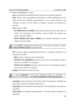 Centro de Treinamento Domínio                                           A sua melhor escolha
4. No quadro Lançamentos, no campo:
  •   Lote, será preenchido automaticamente pelo sistema com um número sequencial.
  •   Data, informe a data correspondente ao lançamento, no formato DD/MM/AAAA. No
      campo ao lado será informado automaticamente o dia da semana referente a data
      informada, e quando o dia for feriado ou domingo a descrição será destacada em
      vermelho.
  •   Tipo, selecione a opção:
      •    Um débito para um crédito, para informar lançamentos de um débito para um
           crédito, esses lançamentos serão efetuados a partir de 2008, pelas empresas que
           geram o informativo SPED;
      •    Vários débitos para vários créditos, para informar lançamentos de vários
           débitos para vários créditos.


          O campo RTT, somente estará disponível caso nos parâmetros da empresa o campo
          Gera informativo FCONT esteja selecionado.


  •   RTT, selecione a opção correspondente para indicar se o lançamento contábil deve ser
      escriturado via FCONT:
      •    Não, para que o lançamento não seja escriturado;
      •    Normal (a ser expurgado), lançamentos que existem na escrituração societária e
           que devem, no FCONT, ser expurgados;
      •    Fiscal (a ser incluído), lançamentos que não existem na escrituração societária e
           que devem, no FCONT, ser incluídos.
  •   Usuário, será informado o nome do usuário.


          O campo Localizador, somente estará habilitado, quando nos parâmetros da
          empresa for selecionado campo Informar localizador na tela de lançamentos.


  •   Localizador, insira informações para facilitar a busca de lançamentos, lembrando que
      neste campo é permitido informações alfanuméricas.
  •   Total débito, será demonstrado automaticamente o total do(s) débito(s) realizado(s) no
      lançamento.
  •   Total crédito, será informado automaticamente o total do(s) crédito(s) realizado(s) no
      lançamento.
                                                                                        104
 