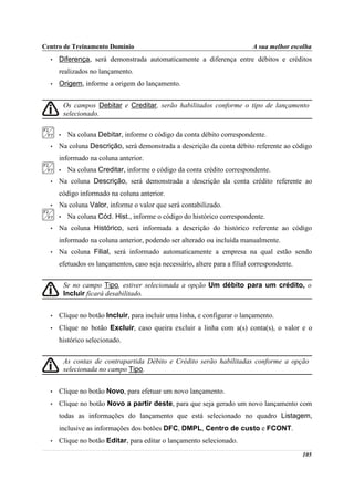 Centro de Treinamento Domínio                                              A sua melhor escolha
  •   Diferença, será demonstrada automaticamente a diferença entre débitos e créditos
      realizados no lançamento.
  •   Origem, informe a origem do lançamento.


          Os campos Debitar e Creditar, serão habilitados conforme o tipo de lançamento
          selecionado.

      •    Na coluna Debitar, informe o código da conta débito correspondente.
  •   Na coluna Descrição, será demonstrada a descrição da conta débito referente ao código
      informado na coluna anterior.
      •    Na coluna Creditar, informe o código da conta crédito correspondente.
  •   Na coluna Descrição, será demonstrada a descrição da conta crédito referente ao
      código informado na coluna anterior.
  •   Na coluna Valor, informe o valor que será contabilizado.
      •    Na coluna Cód. Hist., informe o código do histórico correspondente.
  •   Na coluna Histórico, será informada a descrição do histórico referente ao código
      informado na coluna anterior, podendo ser alterado ou incluída manualmente.
  •   Na coluna Filial, será informado automaticamente a empresa na qual estão sendo
      efetuados os lançamentos, caso seja necessário, altere para a filial correspondente.

      Se no campo Tipo, estiver selecionada a opção Um débito para um crédito, o
botão Incluir ficará desabilitado.


  •   Clique no botão Incluir, para incluir uma linha, e configurar o lançamento.
  •   Clique no botão Excluir, caso queira excluir a linha com a(s) conta(s), o valor e o
      histórico selecionado.

          As contas de contrapartida Débito e Crédito serão habilitadas conforme a opção
          selecionada no campo Tipo.


  •   Clique no botão Novo, para efetuar um novo lançamento.
  •   Clique no botão Novo a partir deste, para que seja gerado um novo lançamento com
      todas as informações do lançamento que está selecionado no quadro Listagem,
      inclusive as informações dos botões DFC, DMPL, Centro de custo e FCONT.
  •   Clique no botão Editar, para editar o lançamento selecionado.
                                                                                             105
 