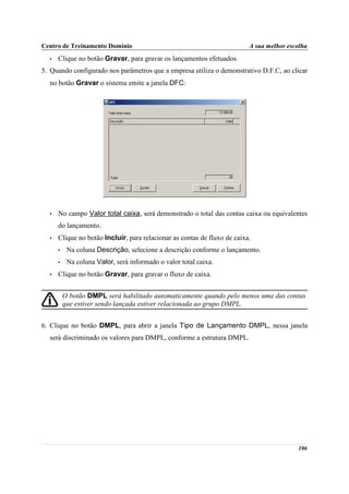 Centro de Treinamento Domínio                                             A sua melhor escolha
  •   Clique no botão Gravar, para gravar os lançamentos efetuados.
5. Quando configurado nos parâmetros que a empresa utiliza o demonstrativo D.F.C, ao clicar
  no botão Gravar o sistema emite a janela DFC:




  •   No campo Valor total caixa, será demonstrado o total das contas caixa ou equivalentes
      do lançamento.
  •   Clique no botão Incluir, para relacionar as contas de fluxo de caixa.
      •    Na coluna Descrição, selecione a descrição conforme o lançamento.
      •    Na coluna Valor, será informado o valor total caixa.
  •   Clique no botão Gravar, para gravar o fluxo de caixa.


          O botão DMPL será habilitado automaticamente quando pelo menos uma das contas
          que estiver sendo lançada estiver relacionada ao grupo DMPL.


6. Clique no botão DMPL, para abrir a janela Tipo de Lançamento DMPL, nessa janela
  será discriminado os valores para DMPL, conforme a estrutura DMPL.




                                                                                          106
 