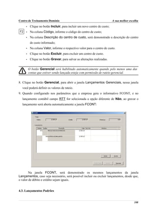Centro de Treinamento Domínio                                              A sua melhor escolha
     •    Clique no botão Incluir, para incluir um novo centro de custo;
     •    Na coluna Código, informe o código do centro de custo;
     •    Na coluna Descrição do centro de custo, será demonstrado a descrição do centro
          de custo informado;
     •    Na coluna Valor, informe o respectivo valor para o centro de custo.
     •    Clique no botão Excluir, para excluir um centro de custo.
     •    Clique no botão Gravar, para salvar as alterações realizadas.


         O botão Gerencial será habilitado automaticamente quando pelo menos uma das
         contas que estiver sendo lançada esteja com permissão de rateio gerencial.


8. Clique no botão Gerencial, para abrir a janela Lançamentos Gerenciais, nessa janela
  você poderá definir os valores de rateio.
9. Quando configurado nos parâmetros que a empresa gera o informativo FCONT, e no
  lançamento contábil campo RTT for selecionada a opção diferente de Não, ao gravar o
  lançamento será aberta automaticamente a janela FCONT:




        Na janela FCONT, será demonstrado os mesmos lançamentos da janela
Lançamentos, caso seja necessário, será possível incluir ou excluir lançamentos, desde que,
o valor de débito e crédito sejam iguais.


4.3. Lançamentos Padrões


                                                                                           108
 