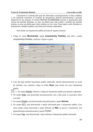 Centro de Treinamento Domínio                                             A sua melhor escolha
       Lançamento é o método pelo qual são informados cronologicamente os fatos contábeis
e sua expressão monetária. O conjunto de lançamentos definirá posteriormente a posição
financeira de sua empresa. O sistema Domínio Contabilidade executa os lançamentos pela
técnica das partidas dobradas, ou seja, um débito para cada crédito e também por partidas
simples, ou seja, um débito para vários créditos ou vice versa. Nesta opção, serão efetuados os
lançamentos contábeis padrões, que foram previamente cadastrados.

       Para efetuar um lançamento padrão, proceda da seguinte maneira:

1. Clique no menu Movimentos, opção Lançamentos Padrões, para abrir a janela
  Lançamentos Padrões, conforme a figura a seguir:




2. Caso não haja nenhum lançamento padrão cadastrado, entrará automaticamente no modo
  de inclusão; caso contrário, clique no botão Novo, para incluir um novo lançamento
  padrão.
     3. No campo Padrão, informe o código do lançamento padrão previamente cadastrado.
4. No campo Data, será preenchida automaticamente com a data atual, se necessário altere
  essa data.
5. No campo Origem, será demonstrado automaticamente a opção Normal.
6. No campo RTT, será demonstrado a opção selecionada para o lançamento padrão. Caso
  nesse campo esteja selecionada a opção diferente de Não, ao gravar o lançamento, será
  disponibilizada automaticamente a janela FCONT.
7. No campo Tipo, será demonstrado o tipo conforme o lançamento padrão informado:

                                                                                           109
 