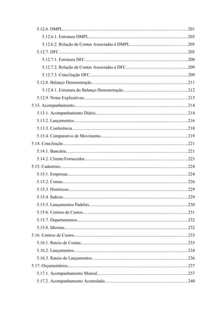 5.12.6. DMPL................................................................................................................201
        5.12.6.1. Estrutura DMPL.........................................................................................203
        5.12.6.2. Relação de Contas Associadas à DMPL....................................................205
    5.12.7. DFC....................................................................................................................205
        5.12.7.1. Estrutura DFC............................................................................................208
        5.12.7.2. Relação de Contas Associadas à DFC.......................................................209
        5.12.7.3. Conciliação DFC........................................................................................209
    5.12.8. Balanço Demonstração......................................................................................211
        5.12.8.1. Estrutura do Balanço Demonstração..........................................................212
    5.12.9. Notas Explicativas.............................................................................................213
5.13. Acompanhamento......................................................................................................214
    5.13.1. Acompanhamento Diário...................................................................................214
    5.13.2. Lançamentos......................................................................................................216
    5.13.3. Conferência........................................................................................................218
    5.13.4. Comparativo de Movimento..............................................................................219
5.14. Conciliação................................................................................................................221
    5.14.1. Bancária.............................................................................................................221
    5.14.2. Cliente/Fornecedor............................................................................................223
5.15. Cadastrais..................................................................................................................224
    5.15.1. Empresas............................................................................................................224
    5.15.2. Contas................................................................................................................226
    5.15.3. Históricos...........................................................................................................229
    5.15.4. Índices................................................................................................................229
    5.15.5. Lançamentos Padrões........................................................................................230
    5.15.6. Centros de Custos..............................................................................................231
    5.15.7. Departamentos...................................................................................................232
    5.15.8. Idiomas..............................................................................................................232
5.16. Centros de Custos......................................................................................................233
    5.16.1. Rateio de Contas................................................................................................233
    5.16.2. Lançamentos......................................................................................................234
    5.16.3. Rateio de Lançamentos......................................................................................236
5.17. Orçamentários............................................................................................................237
    5.17.1. Acompanhamento Mensal.................................................................................237
    5.17.2. Acompanhamento Acumulado..........................................................................240
 