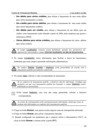 Centro de Treinamento Domínio                                             A sua melhor escolha
     •   Um débito para vários créditos, para efetuar o lançamento de uma conta débito
         para vários lançamentos a crédito;
     •   Um crédito para vários débitos, para efetuar o lançamento de uma conta crédito
         para vários lançamentos a débito;
     •   Um débito para um crédito, para efetuar o lançamento de um débito para um
         crédito, esses lançamentos serão efetuado a partir de 2008, pelas empresas que geram o
         informativo SPED;
     •   Vários débitos para vários créditos, para efetuar o lançamento de vários débitos
         para vários créditos.


          O campo Localizador, somente estará habilitado, quando nos parâmetros da
          empresa for selecionado o campo Informar localizador na tela de lançamentos.


8. No campo Localizador, insira informações para facilitar a busca de lançamentos,
     lembrando que neste campo é permitido informações alfanuméricas.


          Os campos Debitar, Creditar e Histórico, serão preenchidos de acordo com o
          lançamento padrão previamente cadastrado.


9. No campo Valor, informe o valor correspondente ao lançamento.


          Se no cadastro do lançamento padrão, o histórico não for informado. Verifique que
no        momento em que esse lançamento padrão for lançado, o campo Histórico estará
          habilitado ser preenchido.


         10.No campo Histórico, caso esse não esteja preenchido, informe o histórico
            correspondente;


          As contas de contrapartida serão automaticamente informadas, desde que essas já
          tenham sido informadas no cadastro dos lançamentos padrões.


11.Clique no botão Excluir, caso queira excluir alguma conta de contrapartida informada.
12.Clique no botão Gravar, para salvar o lançamento efetuado.
13. Quando configurado nos parâmetros que a empresa utiliza o demonstrativo D.F.C, ao
     clicar no botão Gravar o sistema emite a janela DFC:

                                                                                            110
 