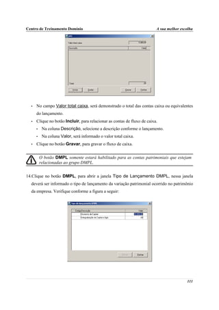 Centro de Treinamento Domínio                                             A sua melhor escolha




  •   No campo Valor total caixa, será demonstrado o total das contas caixa ou equivalentes
      do lançamento.
  •   Clique no botão Incluir, para relacionar as contas de fluxo de caixa.
      •    Na coluna Descrição, selecione a descrição conforme o lançamento.
      •    Na coluna Valor, será informado o valor total caixa.
  •   Clique no botão Gravar, para gravar o fluxo de caixa.


          O botão DMPL somente estará habilitado para as contas patrimoniais que estejam
          relacionadas ao grupo DMPL.


14.Clique no botão DMPL, para abrir a janela Tipo de Lançamento DMPL, nessa janela
  deverá ser informado o tipo de lançamento da variação patrimonial ocorrido no patrimônio
  da empresa. Verifique conforme a figura a seguir:




                                                                                          111
 
