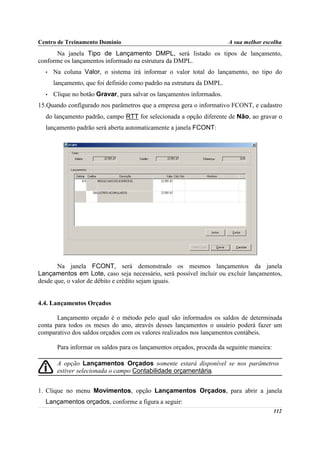 Centro de Treinamento Domínio                                          A sua melhor escolha
      Na janela Tipo de Lançamento DMPL, será listado os tipos de lançamento,
conforme os lançamentos informado na estrutura da DMPL.
  •   Na coluna Valor, o sistema irá informar o valor total do lançamento, no tipo do
      lançamento, que foi definido como padrão na estrutura da DMPL.
  •   Clique no botão Gravar, para salvar os lançamentos informados.
15.Quando configurado nos parâmetros que a empresa gera o informativo FCONT, e cadastro
  do lançamento padrão, campo RTT for selecionada a opção diferente de Não, ao gravar o
  lançamento padrão será aberta automaticamente a janela FCONT:




       Na janela FCONT, será demonstrado os mesmos lançamentos da janela
Lançamentos em Lote, caso seja necessário, será possível incluir ou excluir lançamentos,
desde que, o valor de débito e crédito sejam iguais.


4.4. Lançamentos Orçados

       Lançamento orçado é o método pelo qual são informados os saldos de determinada
conta para todos os meses do ano, através desses lançamentos o usuário poderá fazer um
comparativo dos saldos orçados com os valores realizados nos lançamentos contábeis.

       Para informar os saldos para os lançamentos orçados, proceda da seguinte maneira:

       A opção Lançamentos Orçados somente estará disponível se nos parâmetros
       estiver selecionada o campo Contabilidade orçamentária.


1. Clique no menu Movimentos, opção Lançamentos Orçados, para abrir a janela
  Lançamentos orçados, conforme a figura a seguir:
                                                                                           112
 