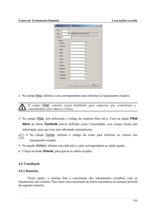 Centro de Treinamento Domínio                                          A sua melhor escolha




2. No campo Ano, informe o ano correspondente para informar os lançamentos orçados.


       O campo Filial, somente estará habilitado para empresas que centralizam a
       contabilidade entre Matriz e Filiais.


3. No campo Filial, será informado o código da empresa filial ativa. Caso na opção Filial
  Ativa do Menu Controle estiver definido como Consolidado, esse campo ficará sem
  informação, para que esse seja informado manualmente.
     4. No campo Conta, informe o código da conta para informar os valores dos
        lançamentos orçados.
5. No quadro Saldos, informe em cada mês o valor correspondente ao saldo orçado.
6. Clique no botão Gravar, para gravar os saldos orçados.



4.5. Conciliação

4.5.1 Bancária

       Nesta opção, o sistema fará a conciliação dos lançamentos contábeis com os
lançamentos dos extratos. Para fazer esta conciliação de forma automática ou manual, proceda
da seguinte maneira:



                                                                                        113
 